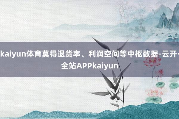 kaiyun体育莫得退货率、利润空间等中枢数据-云开·全站APPkaiyun
