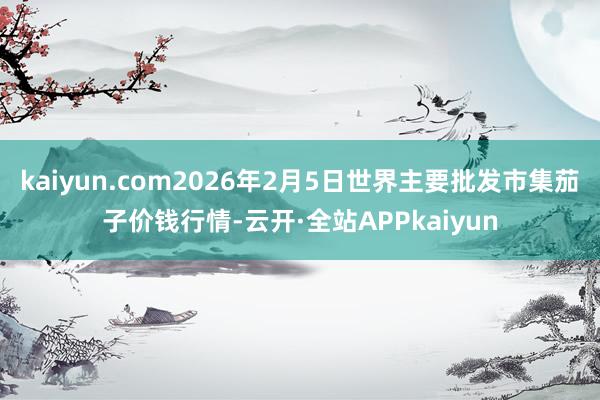 kaiyun.com2026年2月5日世界主要批发市集茄子价钱行情-云开·全站APPkaiyun