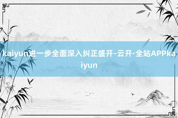 kaiyun进一步全面深入纠正盛开-云开·全站APPkaiyun